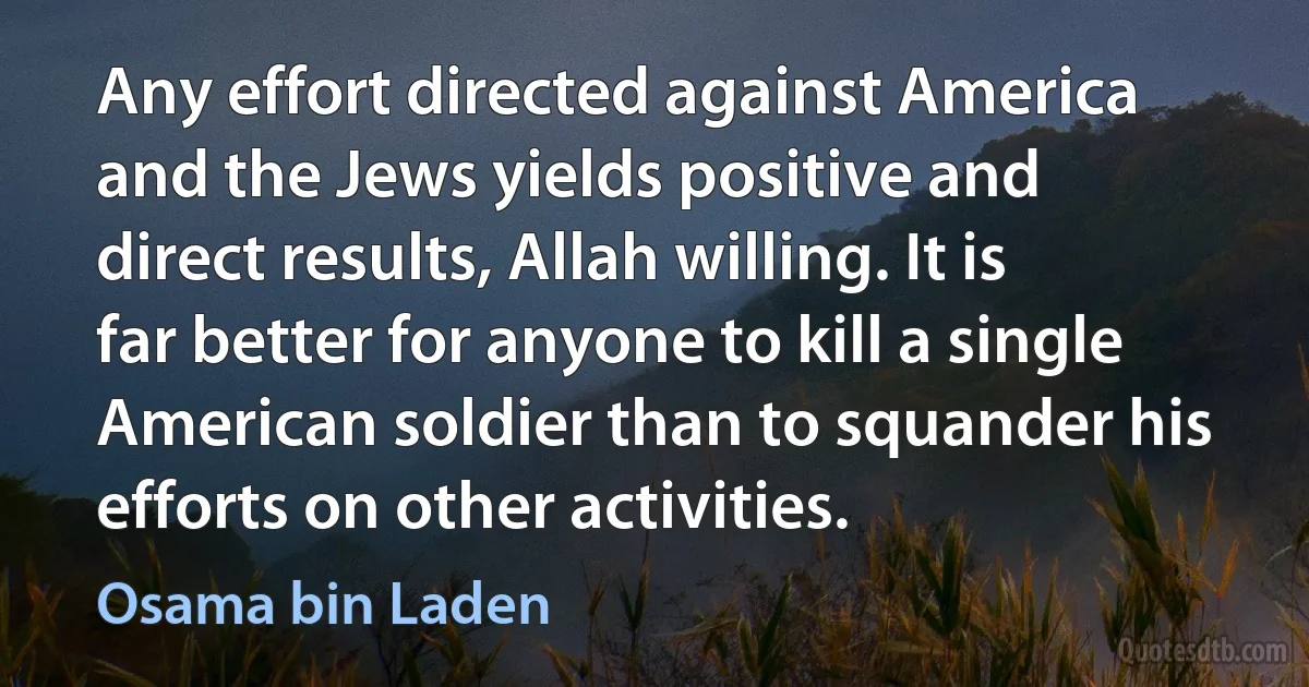 Any effort directed against America and the Jews yields positive and direct results, Allah willing. It is far better for anyone to kill a single American soldier than to squander his efforts on other activities. (Osama bin Laden)