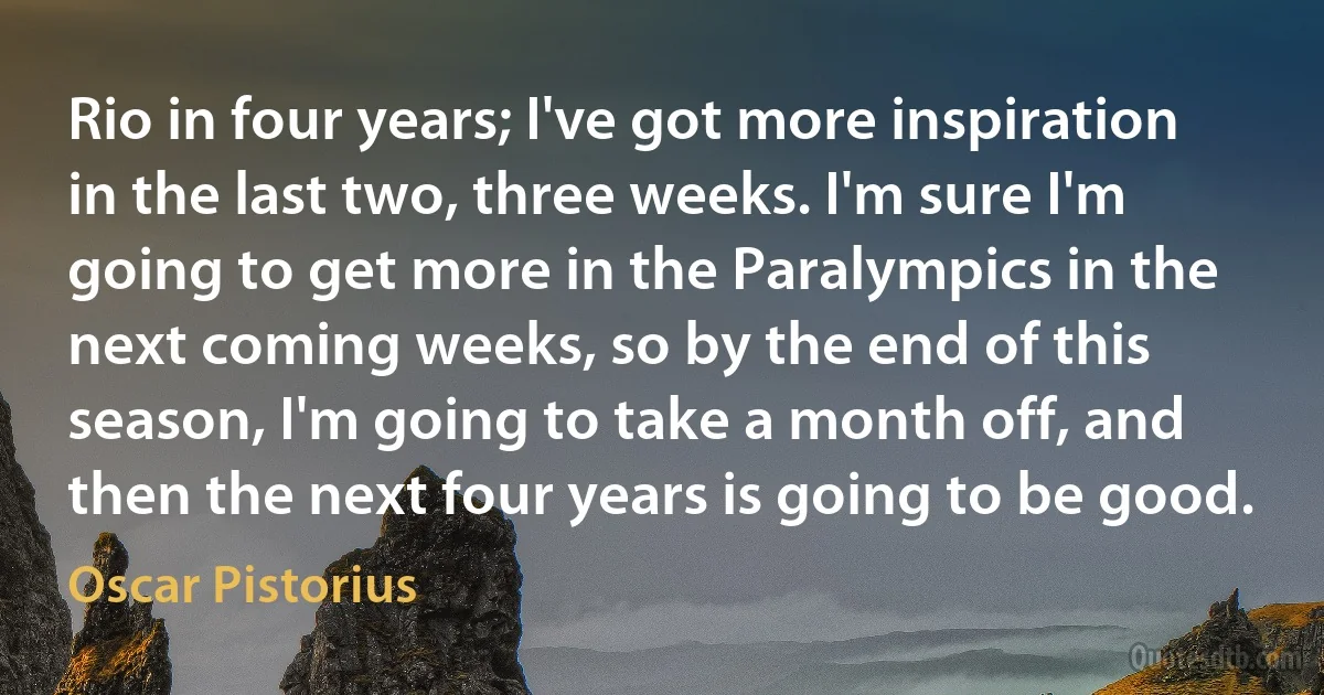 Rio in four years; I've got more inspiration in the last two, three weeks. I'm sure I'm going to get more in the Paralympics in the next coming weeks, so by the end of this season, I'm going to take a month off, and then the next four years is going to be good. (Oscar Pistorius)