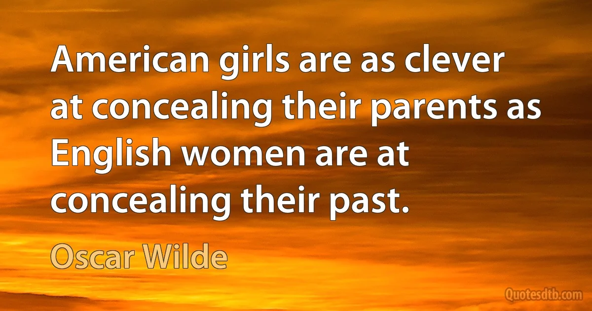 American girls are as clever at concealing their parents as English women are at concealing their past. (Oscar Wilde)