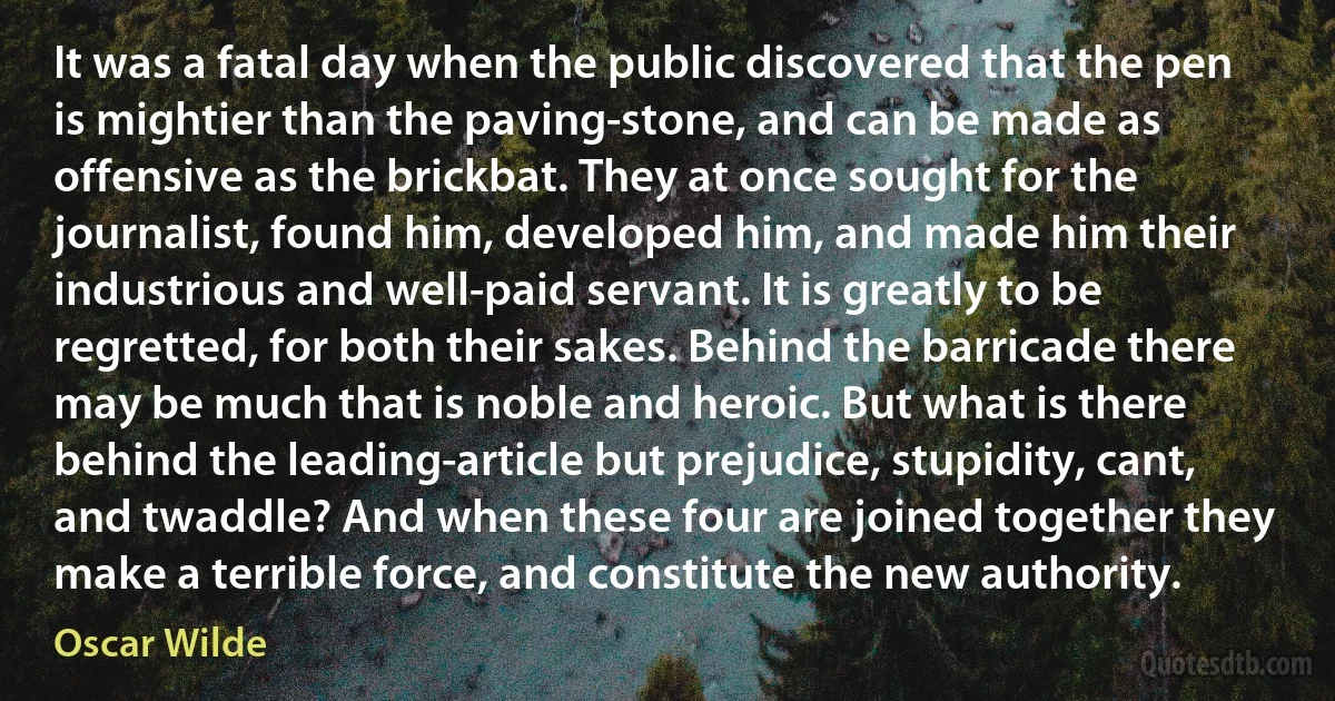 It was a fatal day when the public discovered that the pen is mightier than the paving-stone, and can be made as offensive as the brickbat. They at once sought for the journalist, found him, developed him, and made him their industrious and well-paid servant. It is greatly to be regretted, for both their sakes. Behind the barricade there may be much that is noble and heroic. But what is there behind the leading-article but prejudice, stupidity, cant, and twaddle? And when these four are joined together they make a terrible force, and constitute the new authority. (Oscar Wilde)