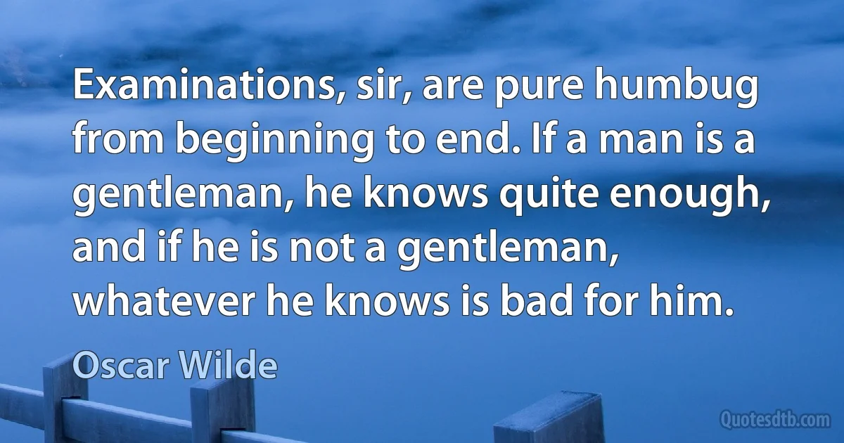 Examinations, sir, are pure humbug from beginning to end. If a man is a gentleman, he knows quite enough, and if he is not a gentleman, whatever he knows is bad for him. (Oscar Wilde)