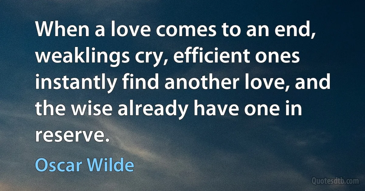 When a love comes to an end, weaklings cry, efficient ones instantly find another love, and the wise already have one in reserve. (Oscar Wilde)