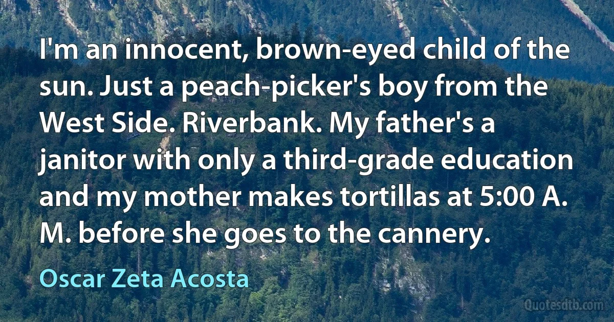 I'm an innocent, brown-eyed child of the sun. Just a peach-picker's boy from the West Side. Riverbank. My father's a janitor with only a third-grade education and my mother makes tortillas at 5:00 A. M. before she goes to the cannery. (Oscar Zeta Acosta)