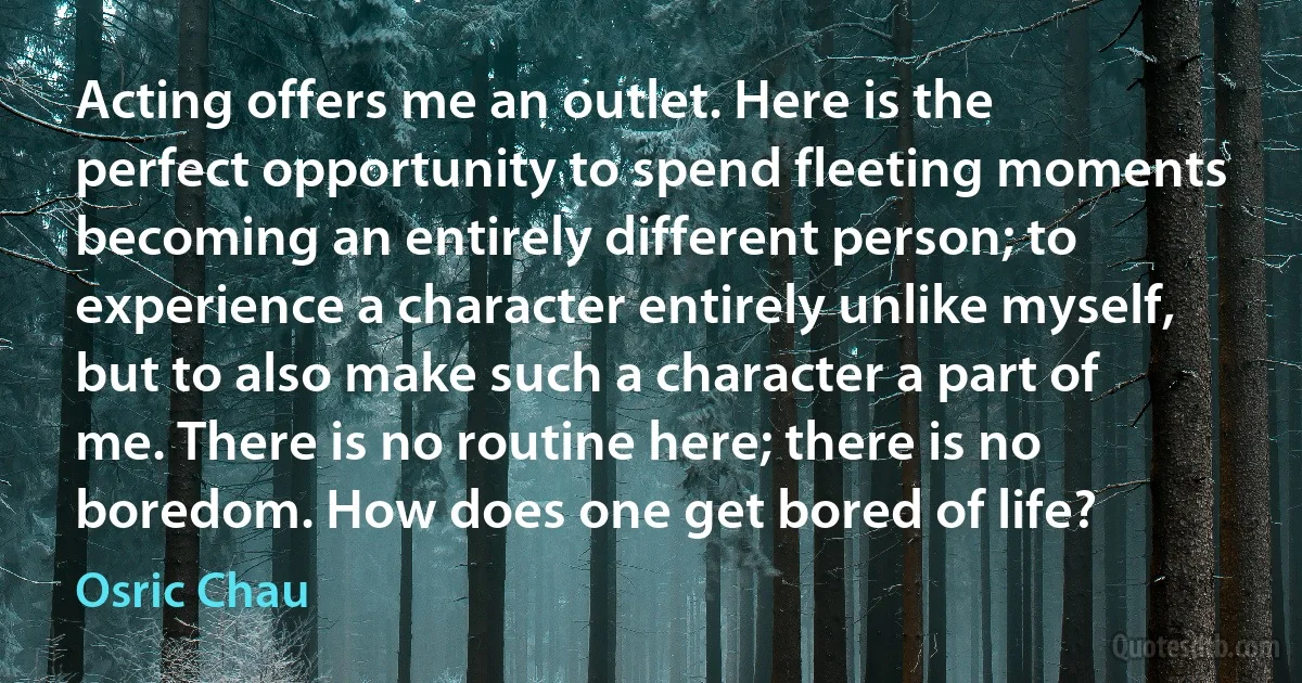 Acting offers me an outlet. Here is the perfect opportunity to spend fleeting moments becoming an entirely different person; to experience a character entirely unlike myself, but to also make such a character a part of me. There is no routine here; there is no boredom. How does one get bored of life? (Osric Chau)