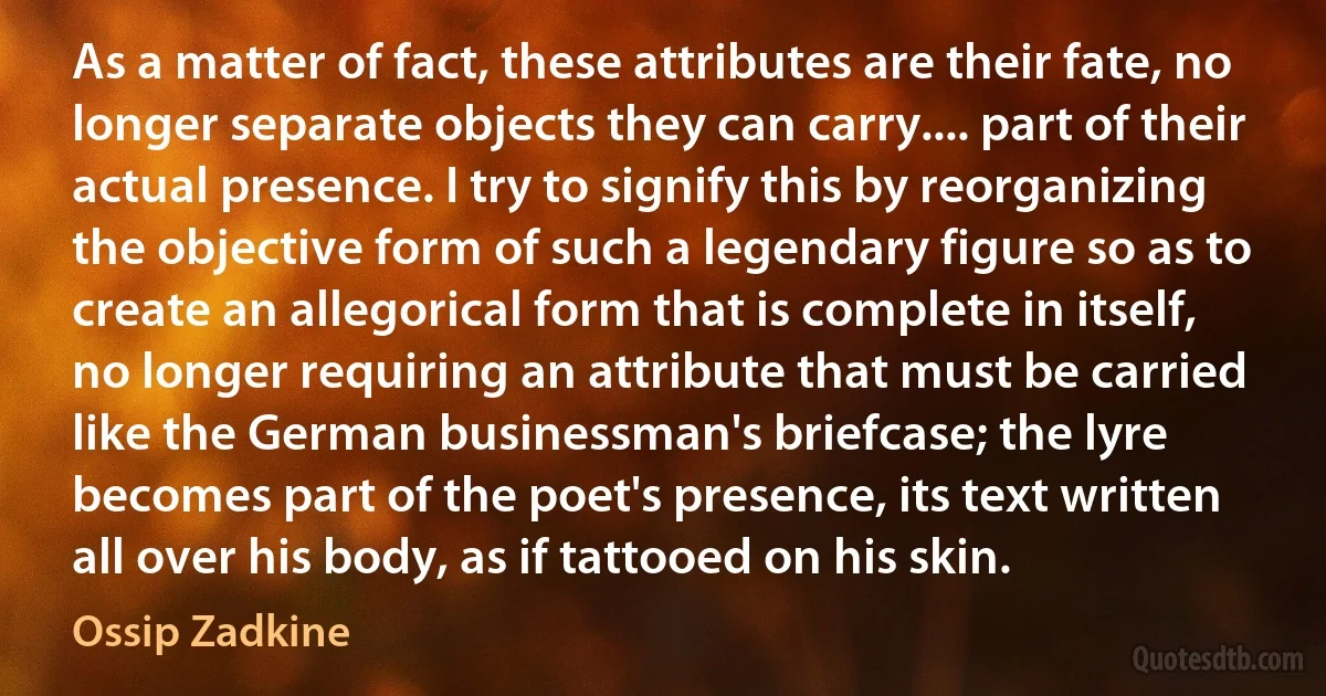 As a matter of fact, these attributes are their fate, no longer separate objects they can carry.... part of their actual presence. I try to signify this by reorganizing the objective form of such a legendary figure so as to create an allegorical form that is complete in itself, no longer requiring an attribute that must be carried like the German businessman's briefcase; the lyre becomes part of the poet's presence, its text written all over his body, as if tattooed on his skin. (Ossip Zadkine)