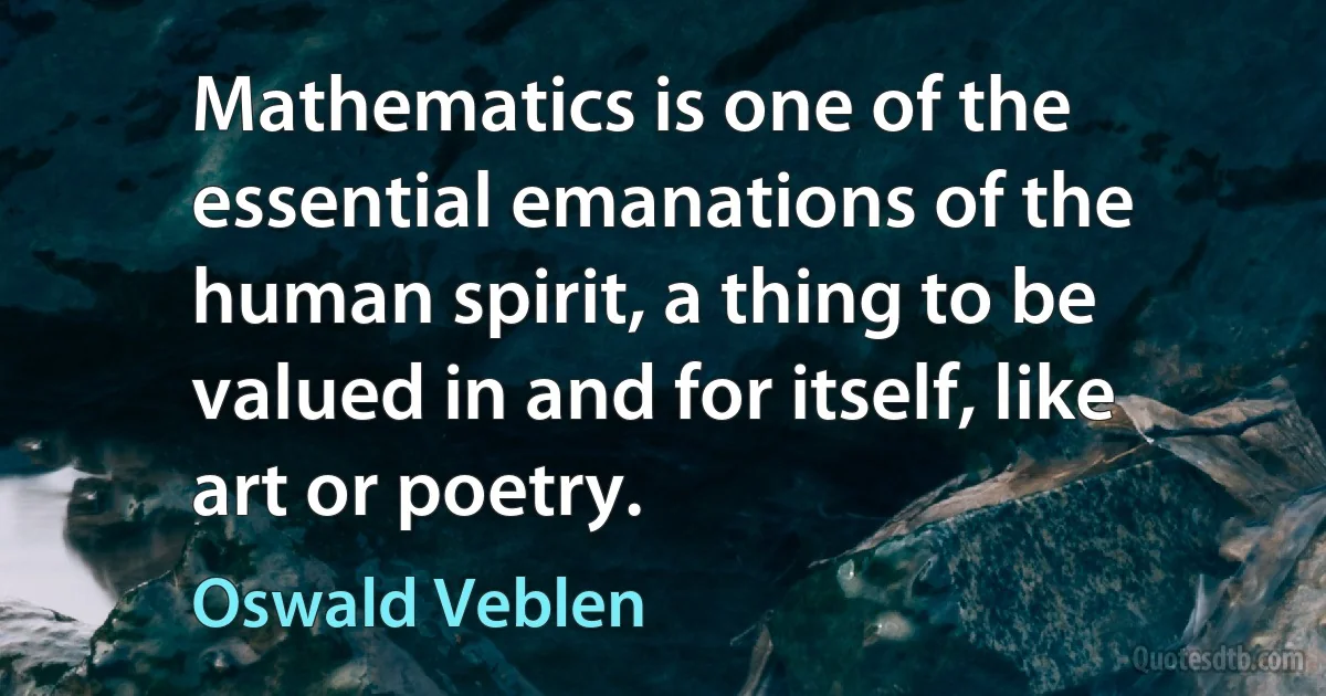 Mathematics is one of the essential emanations of the human spirit, a thing to be valued in and for itself, like art or poetry. (Oswald Veblen)