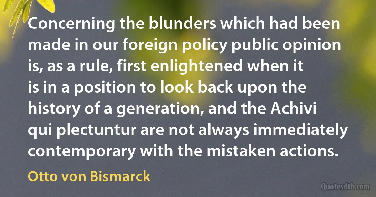 Concerning the blunders which had been made in our foreign policy public opinion is, as a rule, first enlightened when it is in a position to look back upon the history of a generation, and the Achivi qui plectuntur are not always immediately contemporary with the mistaken actions. (Otto von Bismarck)