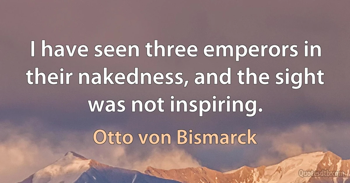 I have seen three emperors in their nakedness, and the sight was not inspiring. (Otto von Bismarck)