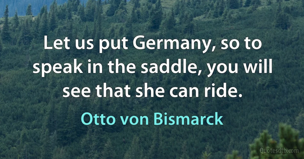 Let us put Germany, so to speak in the saddle, you will see that she can ride. (Otto von Bismarck)