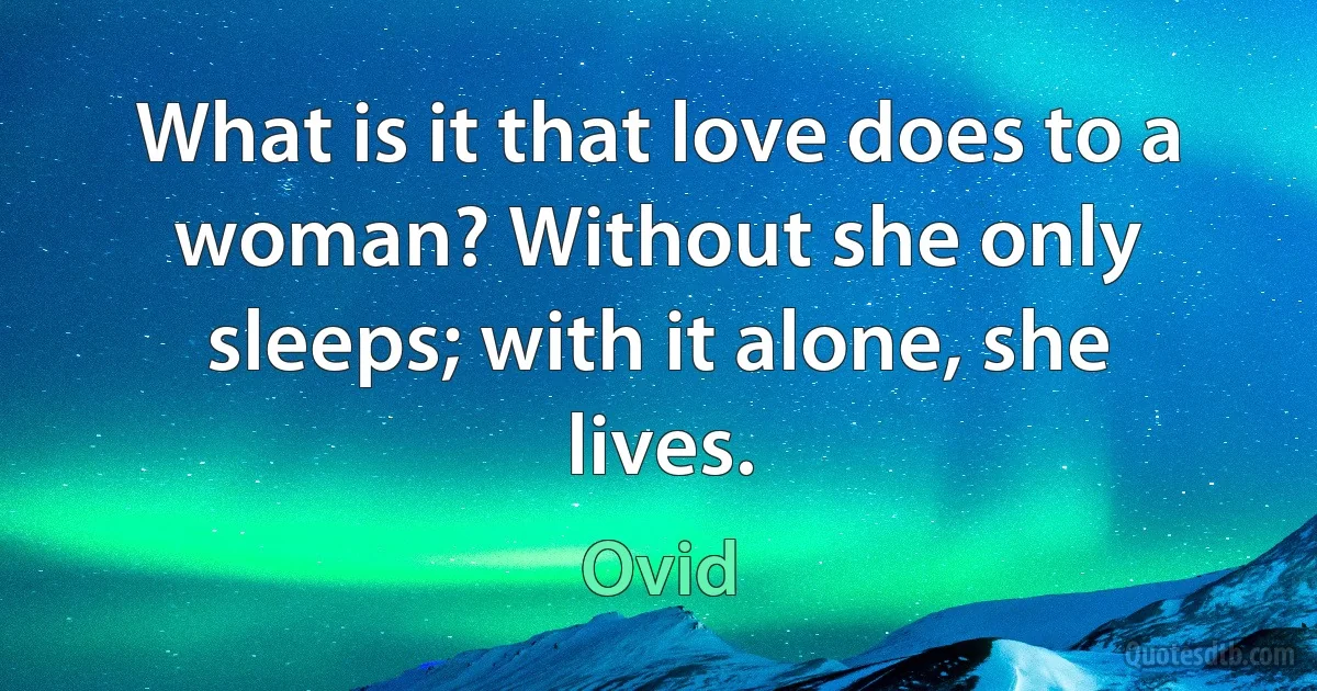 What is it that love does to a woman? Without she only sleeps; with it alone, she lives. (Ovid)