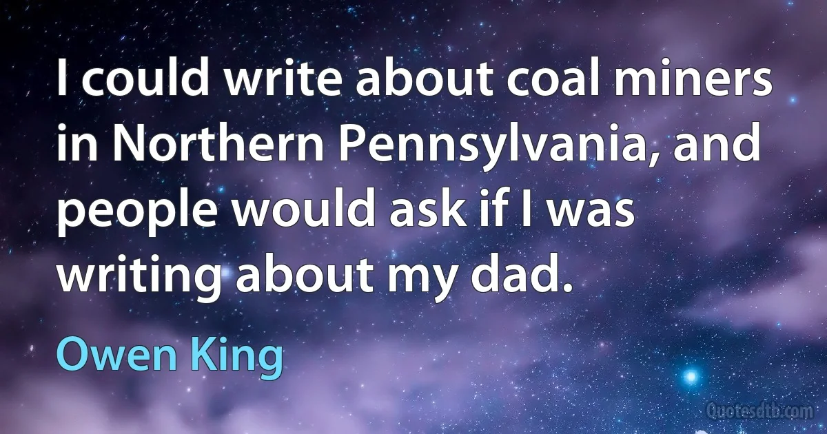 I could write about coal miners in Northern Pennsylvania, and people would ask if I was writing about my dad. (Owen King)