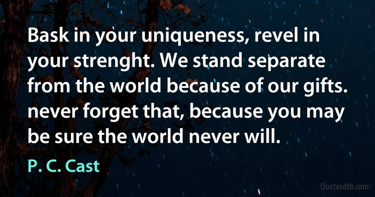 Bask in your uniqueness, revel in your strenght. We stand separate from the world because of our gifts. never forget that, because you may be sure the world never will. (P. C. Cast)