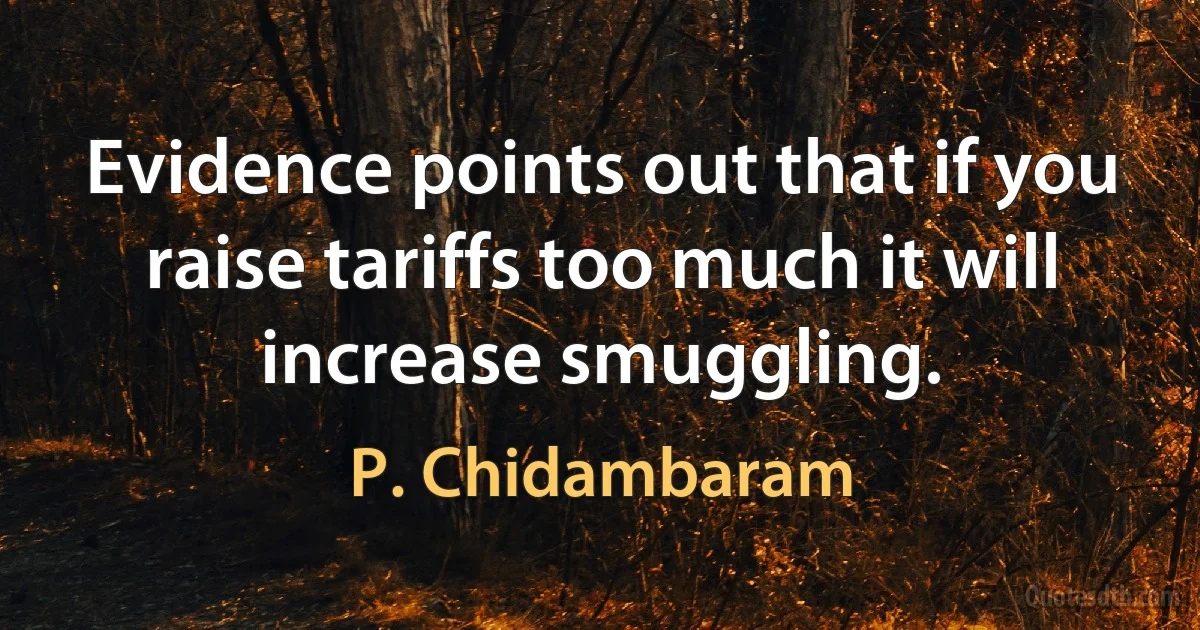 Evidence points out that if you raise tariffs too much it will increase smuggling. (P. Chidambaram)