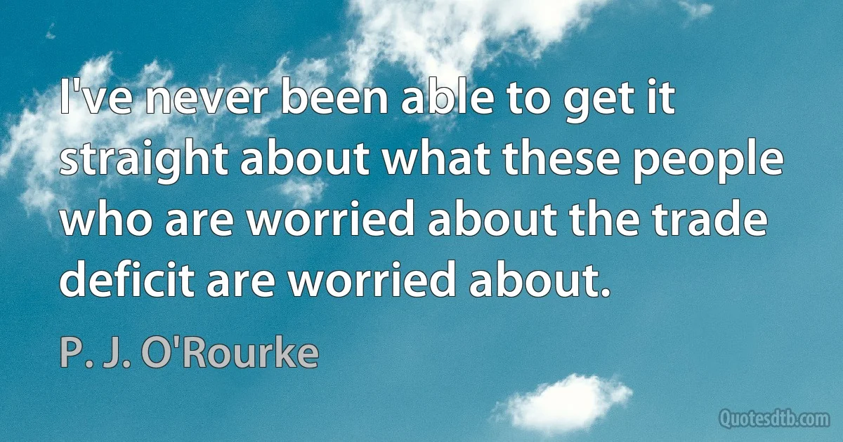 I've never been able to get it straight about what these people who are worried about the trade deficit are worried about. (P. J. O'Rourke)