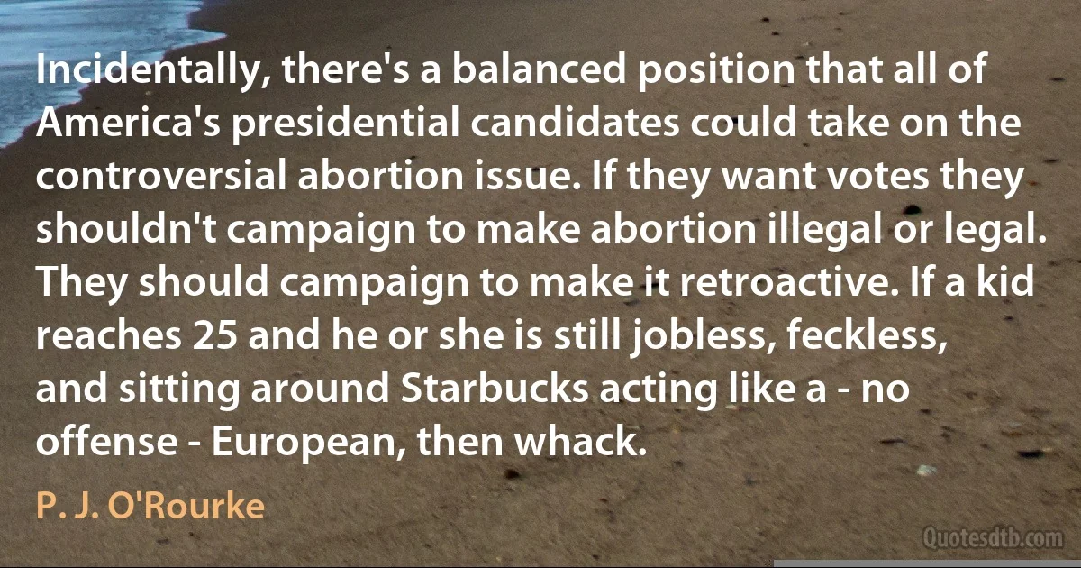 Incidentally, there's a balanced position that all of America's presidential candidates could take on the controversial abortion issue. If they want votes they shouldn't campaign to make abortion illegal or legal. They should campaign to make it retroactive. If a kid reaches 25 and he or she is still jobless, feckless, and sitting around Starbucks acting like a - no offense - European, then whack. (P. J. O'Rourke)