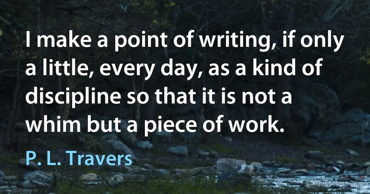 I make a point of writing, if only a little, every day, as a kind of discipline so that it is not a whim but a piece of work. (P. L. Travers)