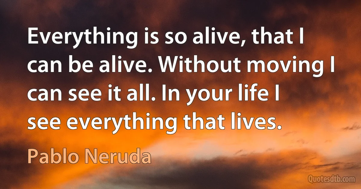 Everything is so alive, that I can be alive. Without moving I can see it all. In your life I see everything that lives. (Pablo Neruda)