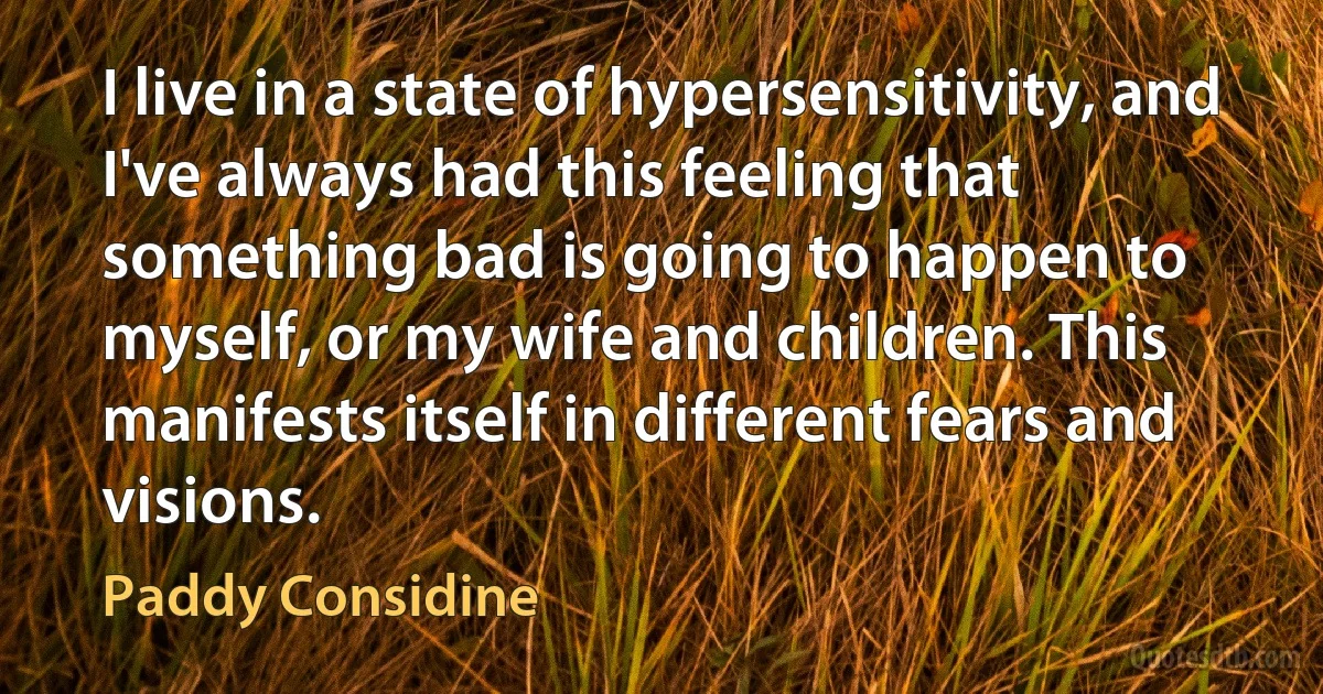 I live in a state of hypersensitivity, and I've always had this feeling that something bad is going to happen to myself, or my wife and children. This manifests itself in different fears and visions. (Paddy Considine)