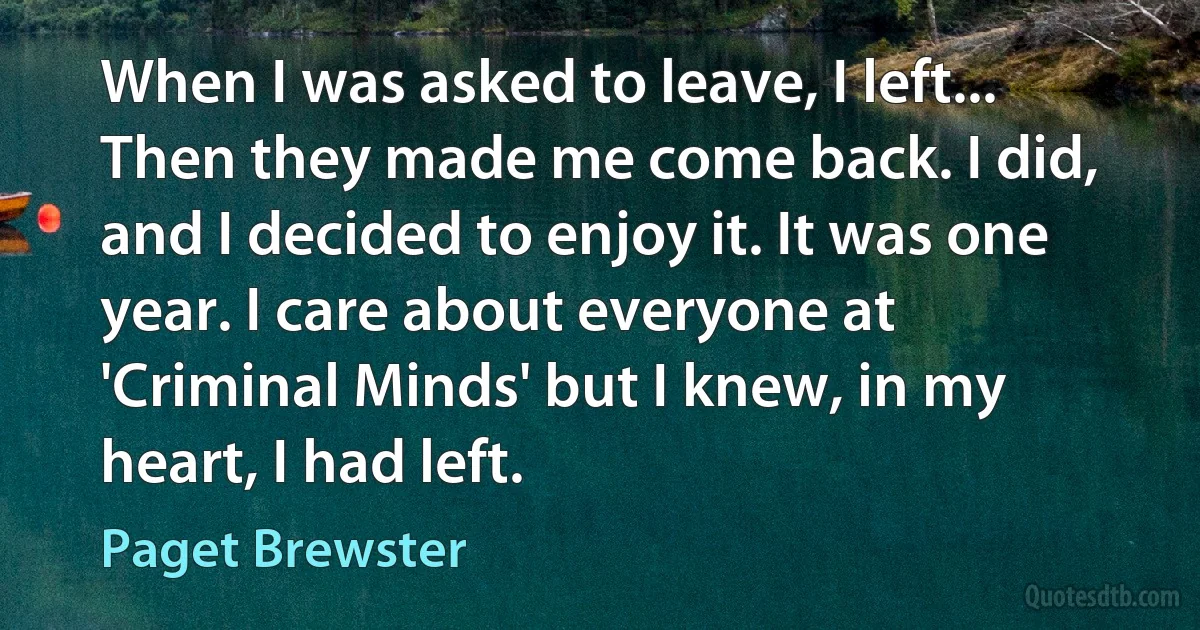 When I was asked to leave, I left... Then they made me come back. I did, and I decided to enjoy it. It was one year. I care about everyone at 'Criminal Minds' but I knew, in my heart, I had left. (Paget Brewster)