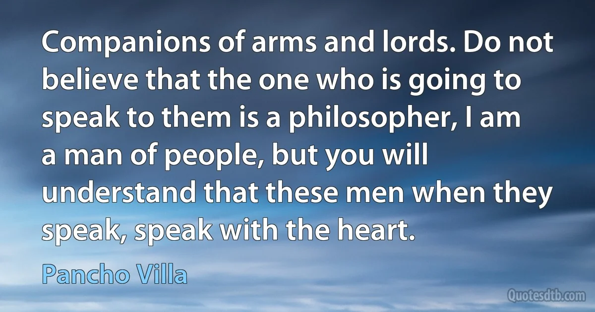 Companions of arms and lords. Do not believe that the one who is going to speak to them is a philosopher, I am a man of people, but you will understand that these men when they speak, speak with the heart. (Pancho Villa)