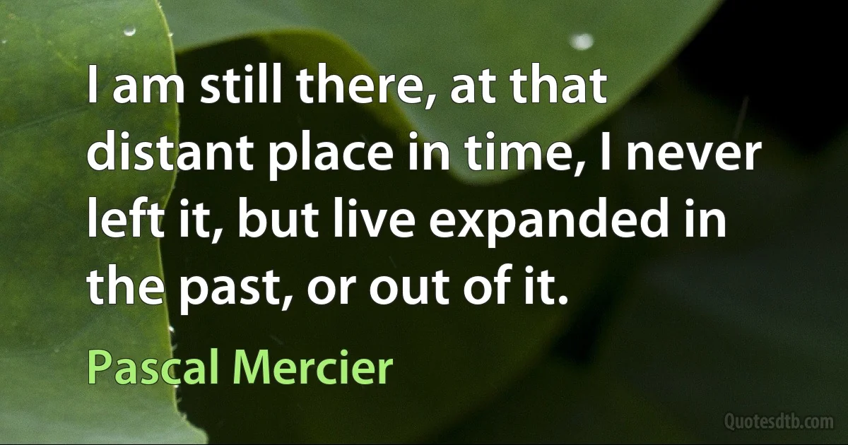 I am still there, at that distant place in time, I never left it, but live expanded in the past, or out of it. (Pascal Mercier)