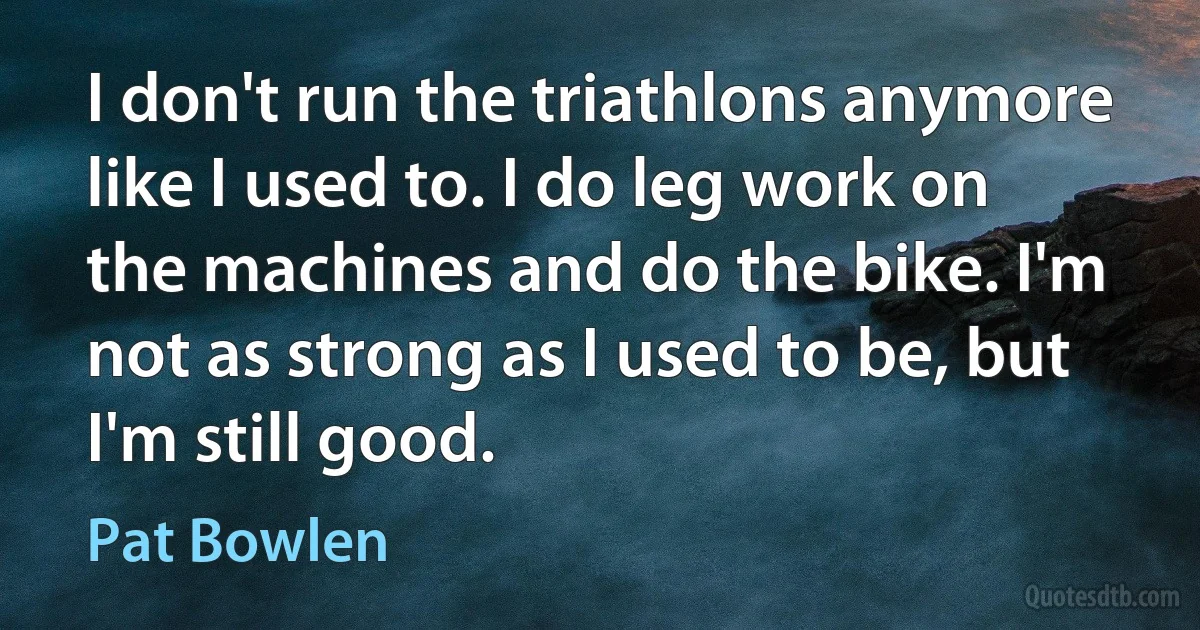 I don't run the triathlons anymore like I used to. I do leg work on the machines and do the bike. I'm not as strong as I used to be, but I'm still good. (Pat Bowlen)