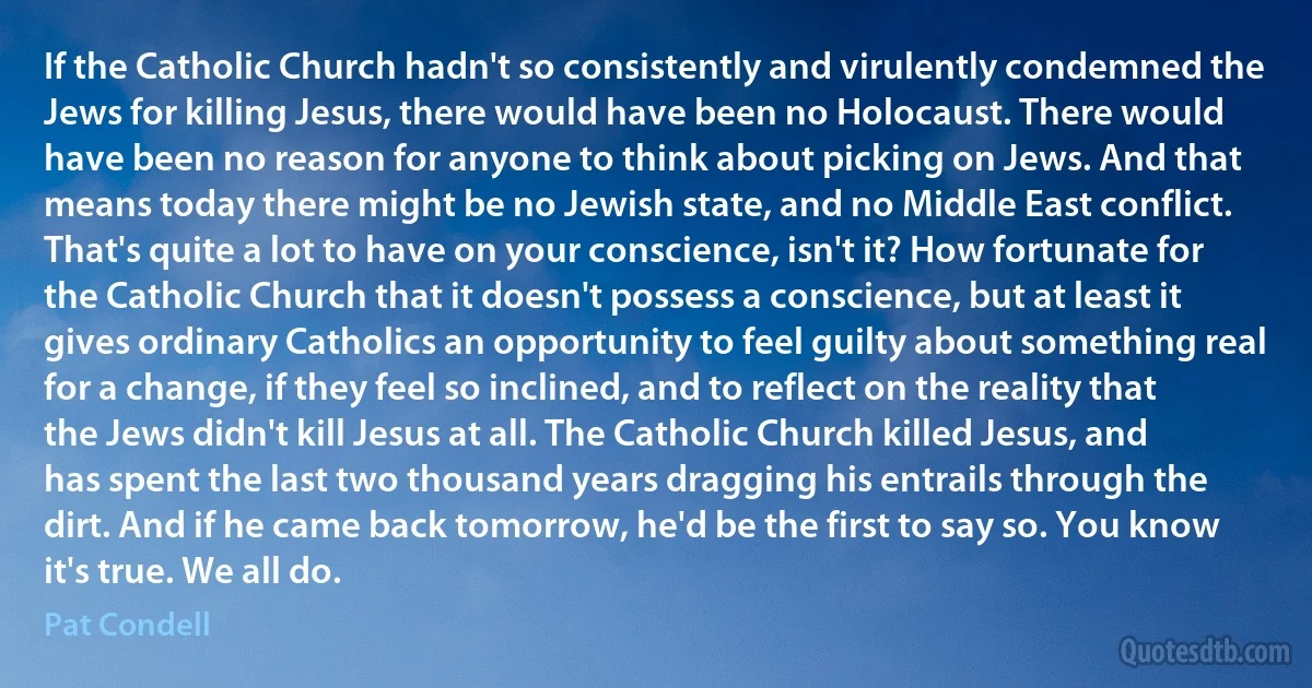 If the Catholic Church hadn't so consistently and virulently condemned the Jews for killing Jesus, there would have been no Holocaust. There would have been no reason for anyone to think about picking on Jews. And that means today there might be no Jewish state, and no Middle East conflict. That's quite a lot to have on your conscience, isn't it? How fortunate for the Catholic Church that it doesn't possess a conscience, but at least it gives ordinary Catholics an opportunity to feel guilty about something real for a change, if they feel so inclined, and to reflect on the reality that the Jews didn't kill Jesus at all. The Catholic Church killed Jesus, and has spent the last two thousand years dragging his entrails through the dirt. And if he came back tomorrow, he'd be the first to say so. You know it's true. We all do. (Pat Condell)