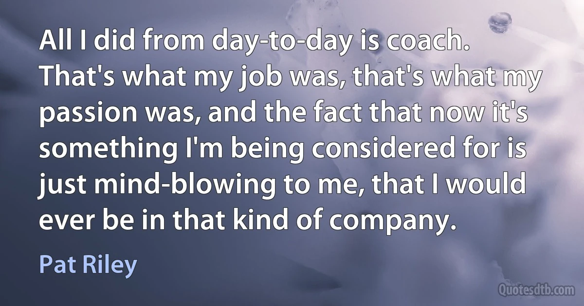 All I did from day-to-day is coach. That's what my job was, that's what my passion was, and the fact that now it's something I'm being considered for is just mind-blowing to me, that I would ever be in that kind of company. (Pat Riley)