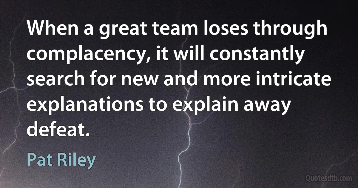 When a great team loses through complacency, it will constantly search for new and more intricate explanations to explain away defeat. (Pat Riley)