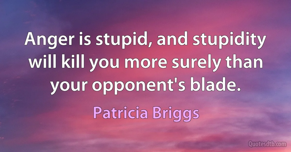 Anger is stupid, and stupidity will kill you more surely than your opponent's blade. (Patricia Briggs)