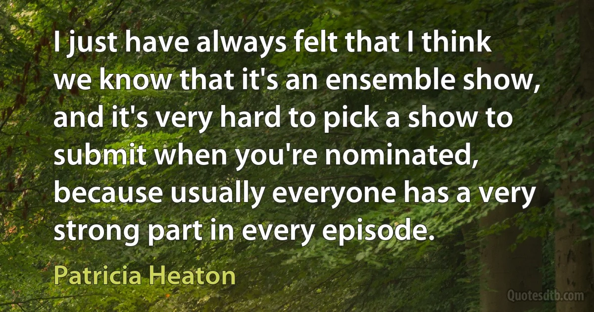 I just have always felt that I think we know that it's an ensemble show, and it's very hard to pick a show to submit when you're nominated, because usually everyone has a very strong part in every episode. (Patricia Heaton)