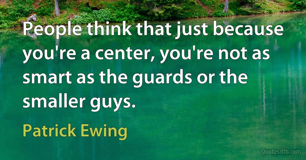 People think that just because you're a center, you're not as smart as the guards or the smaller guys. (Patrick Ewing)