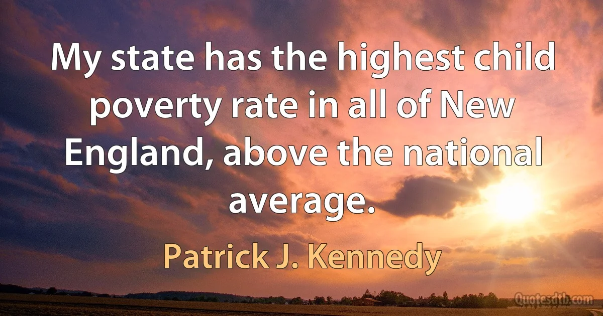 My state has the highest child poverty rate in all of New England, above the national average. (Patrick J. Kennedy)