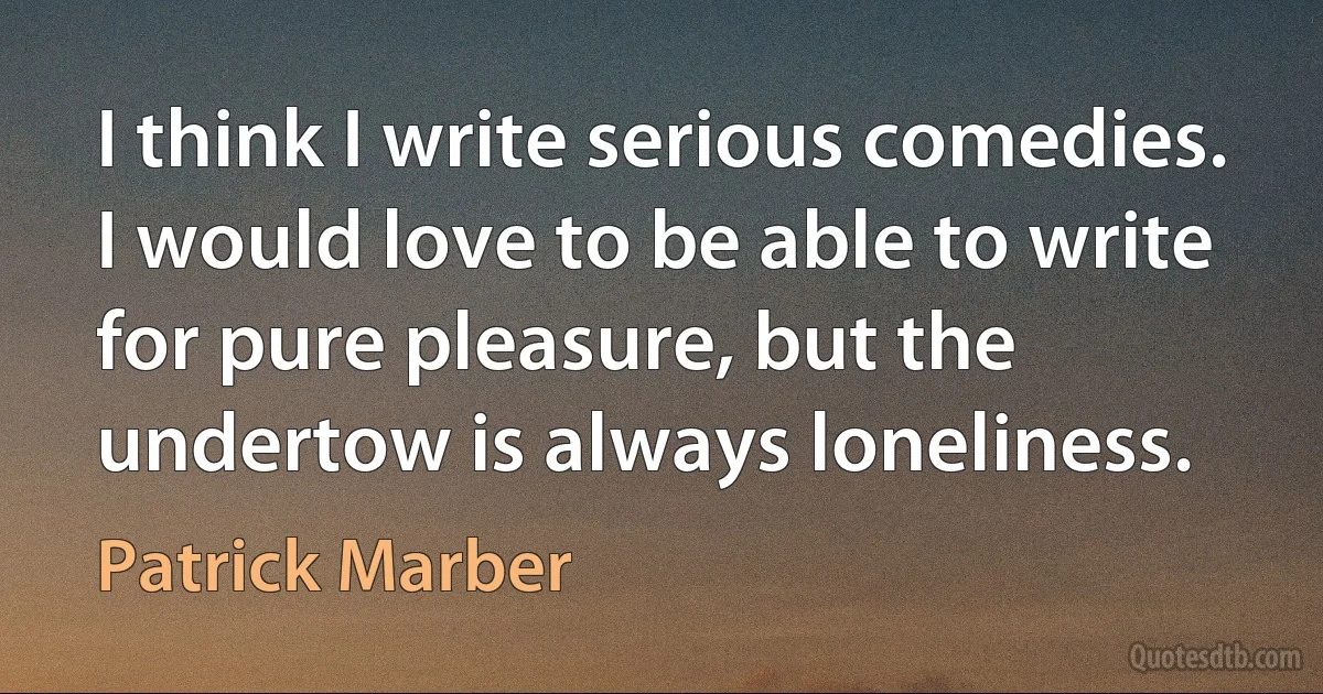 I think I write serious comedies. I would love to be able to write for pure pleasure, but the undertow is always loneliness. (Patrick Marber)