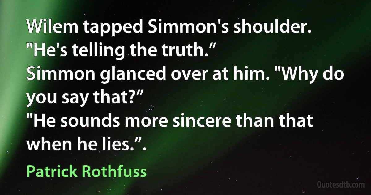 Wilem tapped Simmon's shoulder. "He's telling the truth.”
Simmon glanced over at him. "Why do you say that?”
"He sounds more sincere than that when he lies.”. (Patrick Rothfuss)