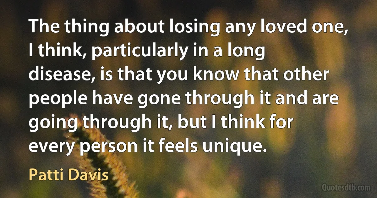 The thing about losing any loved one, I think, particularly in a long disease, is that you know that other people have gone through it and are going through it, but I think for every person it feels unique. (Patti Davis)