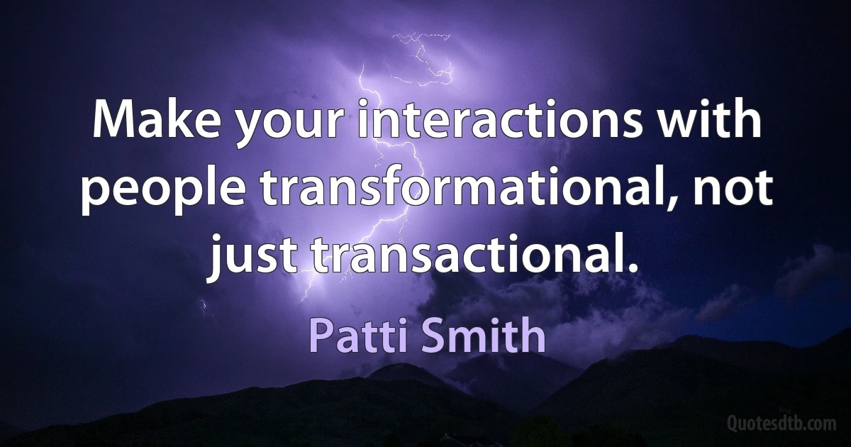 Make your interactions with people transformational, not just transactional. (Patti Smith)