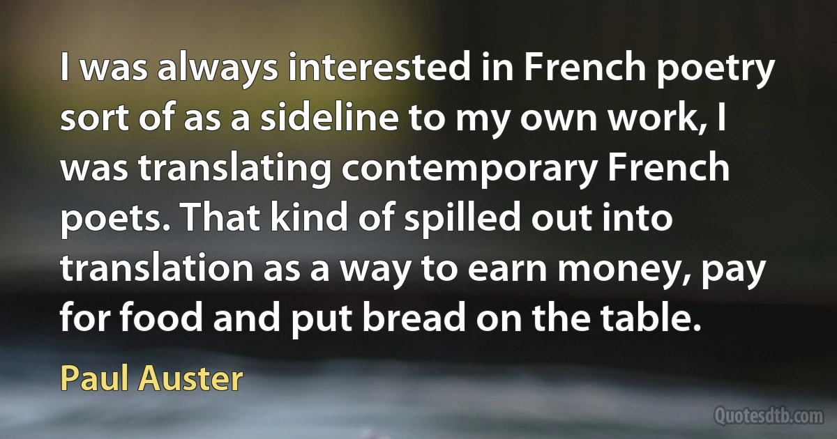 I was always interested in French poetry sort of as a sideline to my own work, I was translating contemporary French poets. That kind of spilled out into translation as a way to earn money, pay for food and put bread on the table. (Paul Auster)