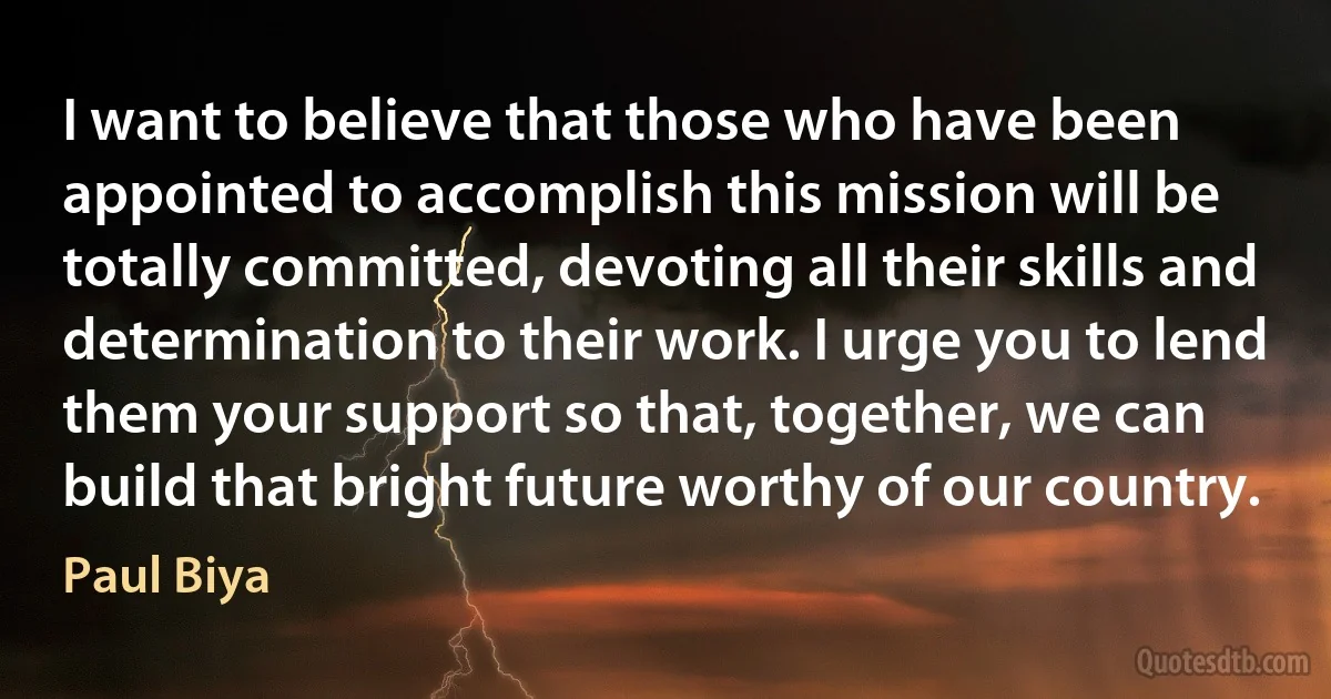 I want to believe that those who have been appointed to accomplish this mission will be totally committed, devoting all their skills and determination to their work. I urge you to lend them your support so that, together, we can build that bright future worthy of our country. (Paul Biya)