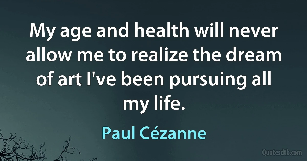 My age and health will never allow me to realize the dream of art I've been pursuing all my life. (Paul Cézanne)