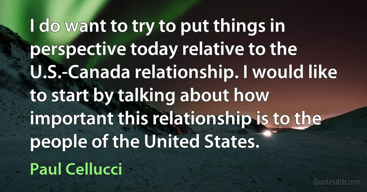 I do want to try to put things in perspective today relative to the U.S.-Canada relationship. I would like to start by talking about how important this relationship is to the people of the United States. (Paul Cellucci)