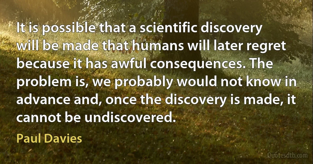 It is possible that a scientific discovery will be made that humans will later regret because it has awful consequences. The problem is, we probably would not know in advance and, once the discovery is made, it cannot be undiscovered. (Paul Davies)