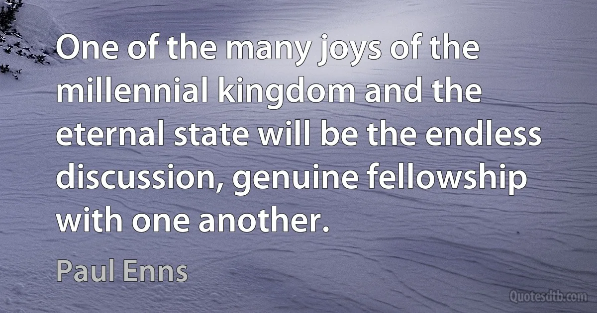 One of the many joys of the millennial kingdom and the eternal state will be the endless discussion, genuine fellowship with one another. (Paul Enns)