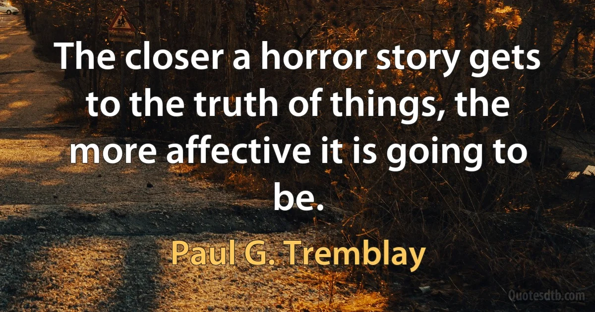 The closer a horror story gets to the truth of things, the more affective it is going to be. (Paul G. Tremblay)