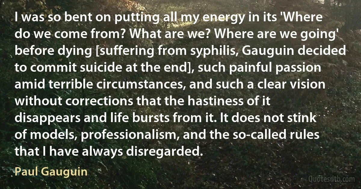 I was so bent on putting all my energy in its 'Where do we come from? What are we? Where are we going' before dying [suffering from syphilis, Gauguin decided to commit suicide at the end], such painful passion amid terrible circumstances, and such a clear vision without corrections that the hastiness of it disappears and life bursts from it. It does not stink of models, professionalism, and the so-called rules that I have always disregarded. (Paul Gauguin)