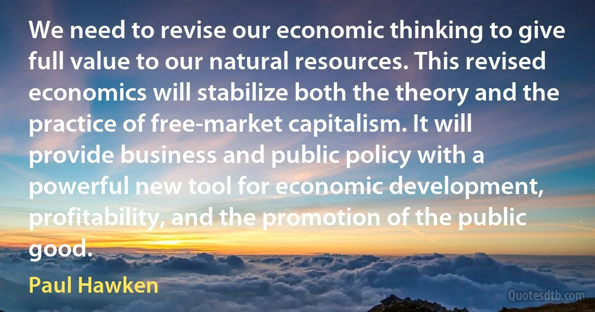 We need to revise our economic thinking to give full value to our natural resources. This revised economics will stabilize both the theory and the practice of free-market capitalism. It will provide business and public policy with a powerful new tool for economic development, profitability, and the promotion of the public good. (Paul Hawken)