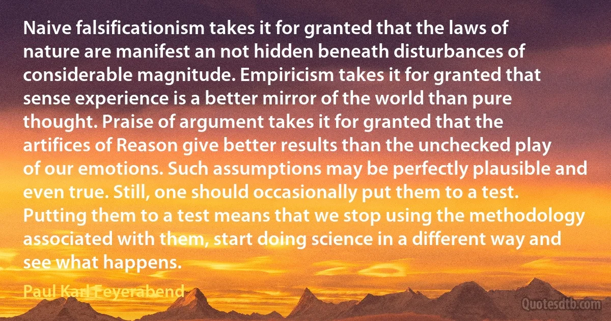 Naive falsificationism takes it for granted that the laws of nature are manifest an not hidden beneath disturbances of considerable magnitude. Empiricism takes it for granted that sense experience is a better mirror of the world than pure thought. Praise of argument takes it for granted that the artifices of Reason give better results than the unchecked play of our emotions. Such assumptions may be perfectly plausible and even true. Still, one should occasionally put them to a test. Putting them to a test means that we stop using the methodology associated with them, start doing science in a different way and see what happens. (Paul Karl Feyerabend)