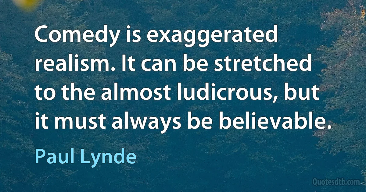 Comedy is exaggerated realism. It can be stretched to the almost ludicrous, but it must always be believable. (Paul Lynde)