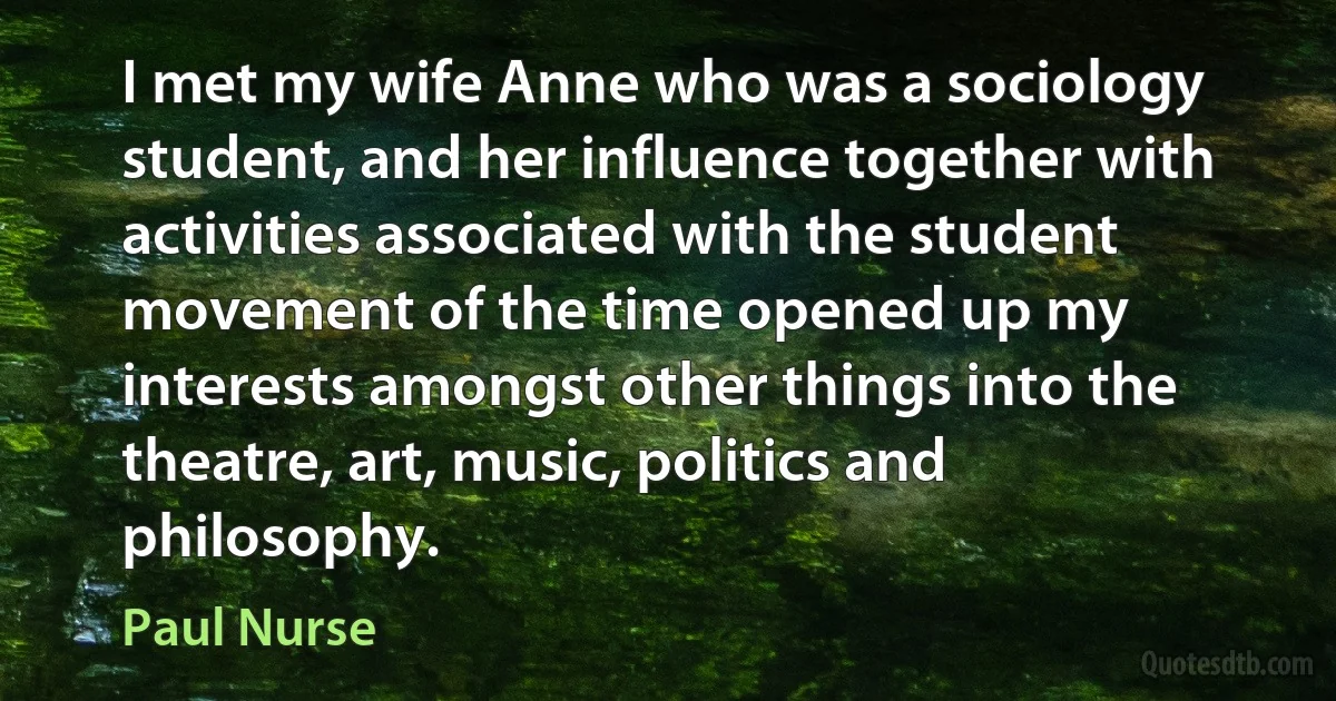 I met my wife Anne who was a sociology student, and her influence together with activities associated with the student movement of the time opened up my interests amongst other things into the theatre, art, music, politics and philosophy. (Paul Nurse)