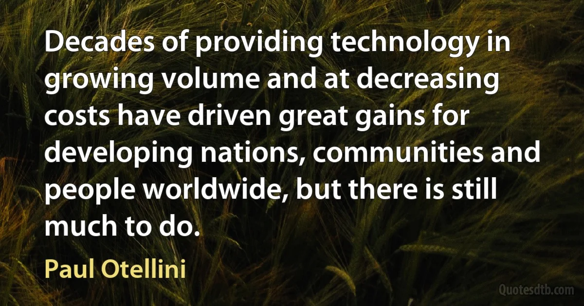 Decades of providing technology in growing volume and at decreasing costs have driven great gains for developing nations, communities and people worldwide, but there is still much to do. (Paul Otellini)